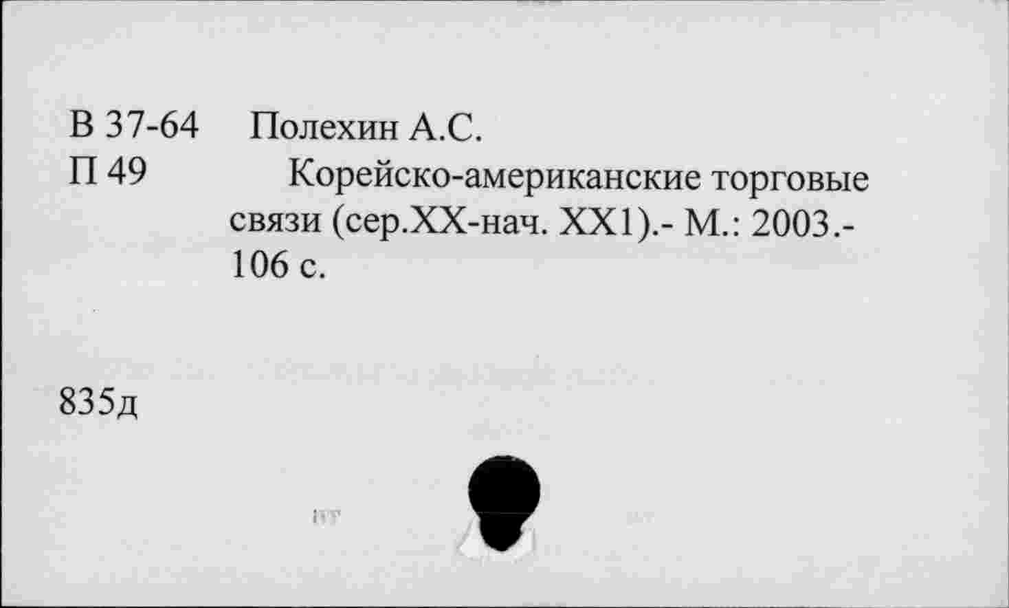 ﻿В 37-64 ПолехинА.С.
П 49 Корейско-американские торговые связи (сер.ХХ-нач. XXI).- М.: 2003.-106 с.
835д